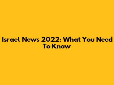 Israel News 2022: What You Need To Know