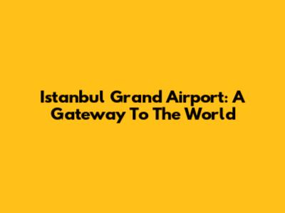 Istanbul Grand Airport: A Gateway To The World