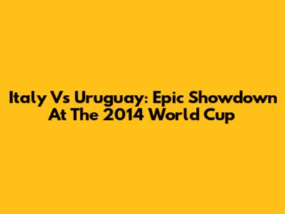 Italy Vs Uruguay: Epic Showdown At The 2014 World Cup