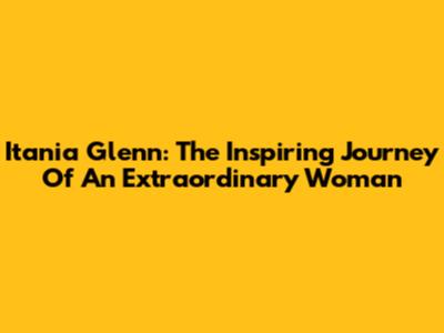 Itania Glenn: The Inspiring Journey Of An Extraordinary Woman