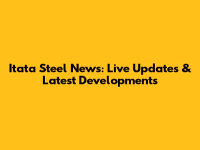 Itata Steel News: Live Updates & Latest Developments