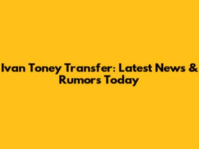 Ivan Toney Transfer: Latest News & Rumors Today