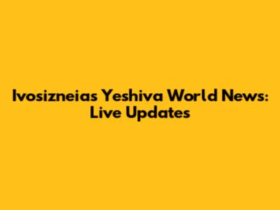 Ivosizneias Yeshiva World News: Live Updates