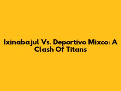 Ixinabajul Vs. Deportivo Mixco: A Clash Of Titans