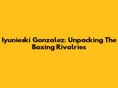 Iyunieski Gonzalez: Unpacking The Boxing Rivalries