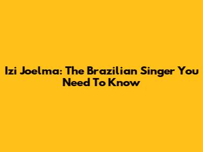 Izi Joelma: The Brazilian Singer You Need To Know