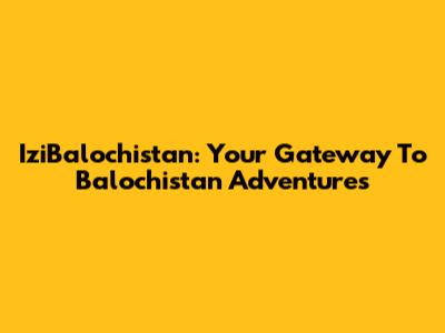 IziBalochistan: Your Gateway To Balochistan Adventures