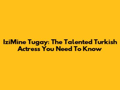 IziMine Tugay: The Talented Turkish Actress You Need To Know