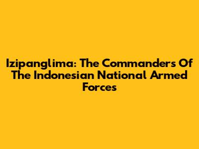 Izipanglima: The Commanders Of The Indonesian National Armed Forces