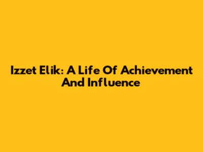 Izzet Elik: A Life Of Achievement And Influence