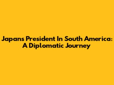 Japan's President In South America: A Diplomatic Journey