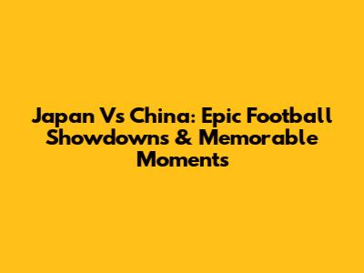 Japan Vs China: Epic Football Showdowns & Memorable Moments