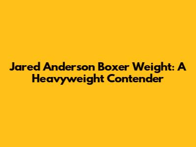 Jared Anderson Boxer Weight: A Heavyweight Contender