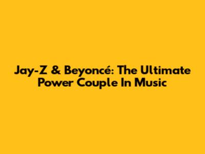 Jay-Z & Beyoncé: The Ultimate Power Couple In Music