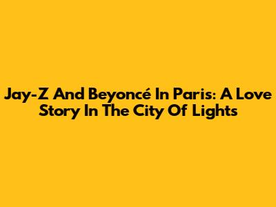 Jay-Z And Beyoncé In Paris: A Love Story In The City Of Lights