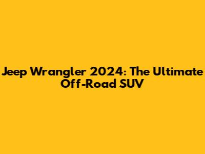 Jeep Wrangler 2024: The Ultimate Off-Road SUV