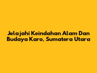 Jelajahi Keindahan Alam Dan Budaya Karo, Sumatera Utara