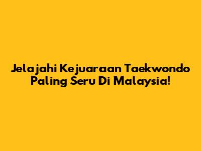 Jelajahi Kejuaraan Taekwondo Paling Seru Di Malaysia!