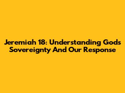 Jeremiah 18: Understanding God's Sovereignty And Our Response