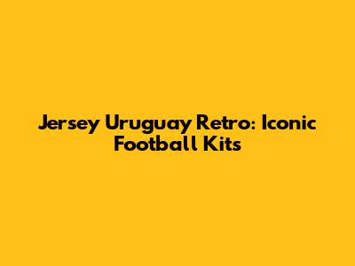 Jersey Uruguay Retro: Iconic Football Kits
