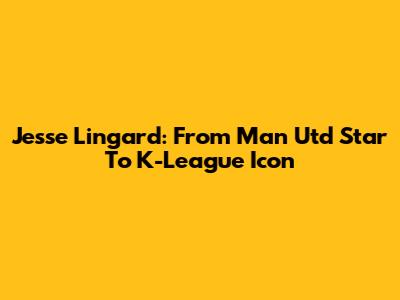 Jesse Lingard: From Man Utd Star To K-League Icon