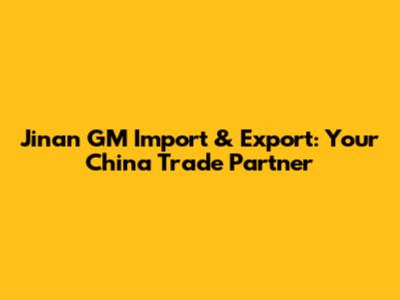 Jinan GM Import & Export: Your China Trade Partner