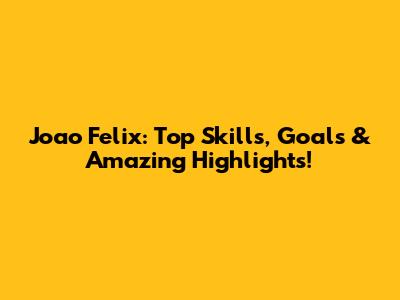 Joao Felix: Top Skills, Goals & Amazing Highlights!