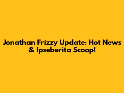 Jonathan Frizzy Update: Hot News & Ipseberita Scoop!