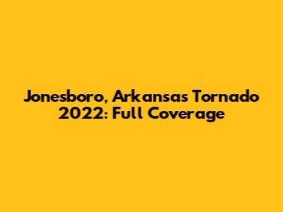 Jonesboro, Arkansas Tornado 2022: Full Coverage