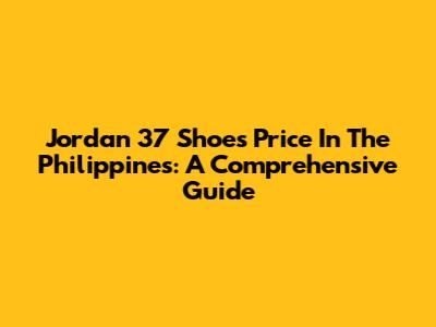 Jordan 37 Shoes Price In The Philippines: A Comprehensive Guide