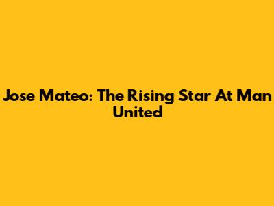 Jose Mateo: The Rising Star At Man United
