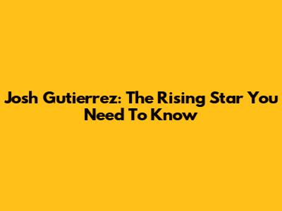 Josh Gutierrez: The Rising Star You Need To Know