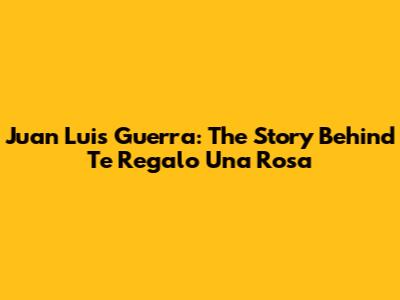 Juan Luis Guerra: The Story Behind 'Te Regalo Una Rosa'