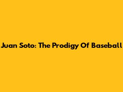 Juan Soto: The Prodigy Of Baseball