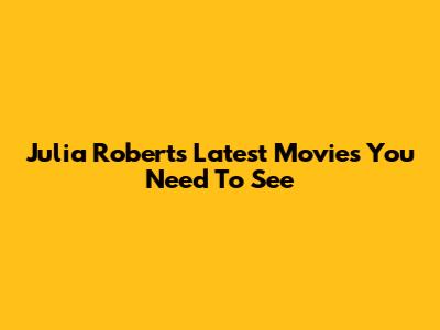 Julia Roberts' Latest Movies You Need To See