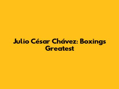 Julio César Chávez: Boxing's Greatest