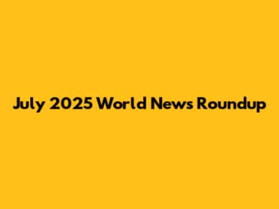 July 2025 World News Roundup