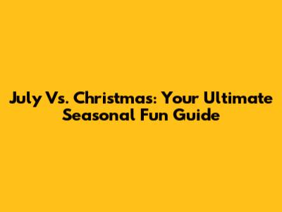 July Vs. Christmas: Your Ultimate Seasonal Fun Guide