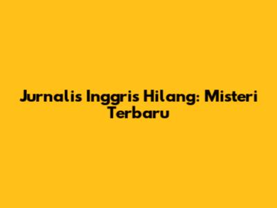 Jurnalis Inggris Hilang: Misteri Terbaru