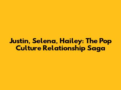 Justin, Selena, Hailey: The Pop Culture Relationship Saga