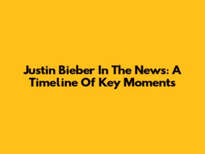 Justin Bieber In The News: A Timeline Of Key Moments