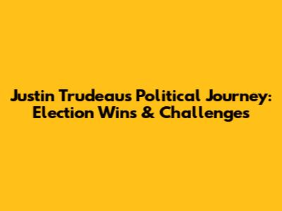 Justin Trudeau's Political Journey: Election Wins & Challenges