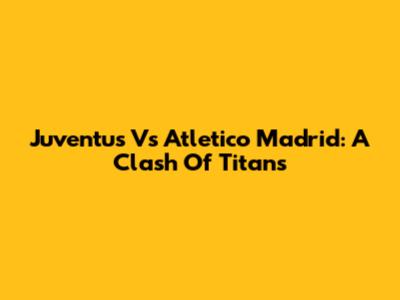 Juventus Vs Atletico Madrid: A Clash Of Titans