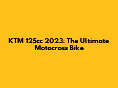 KTM 125cc 2023: The Ultimate Motocross Bike