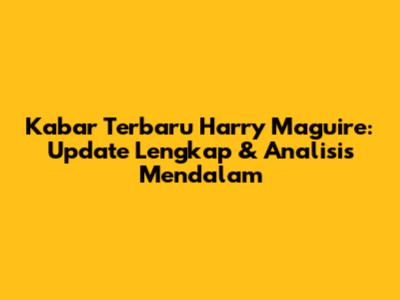 Kabar Terbaru Harry Maguire: Update Lengkap & Analisis Mendalam