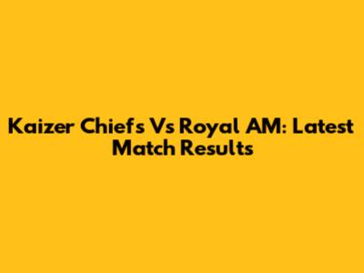 Kaizer Chiefs Vs Royal AM: Latest Match Results