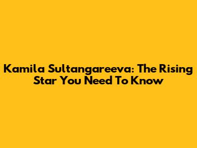 Kamila Sultangareeva: The Rising Star You Need To Know