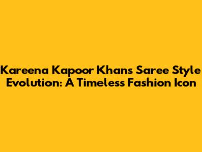 Kareena Kapoor Khan's Saree Style Evolution: A Timeless Fashion Icon