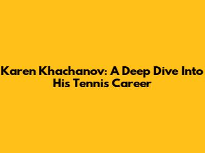 Karen Khachanov: A Deep Dive Into His Tennis Career