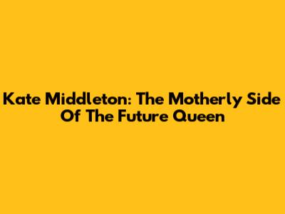 Kate Middleton: The Motherly Side Of The Future Queen